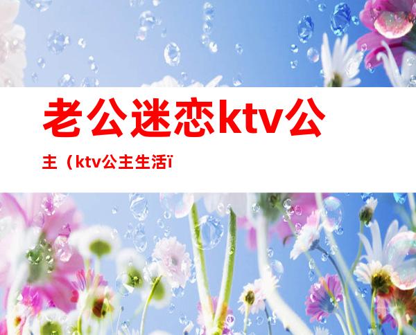 老公迷恋ktv公主（ktv公主生活）