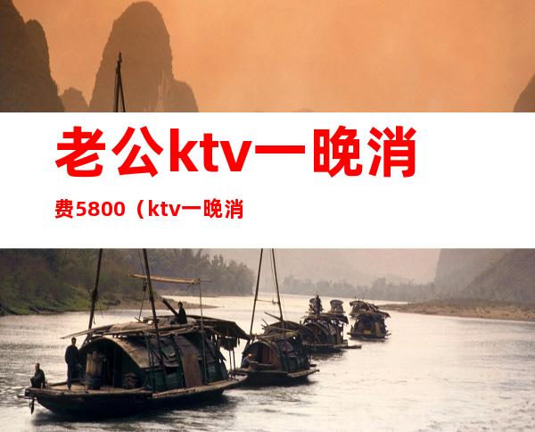 老公ktv一晚消费5800（ktv一晚消费2万）