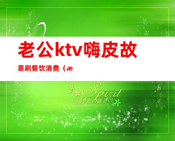 老公ktv嗨皮故意刷餐饮消费（怎么在ktv里玩嗨）