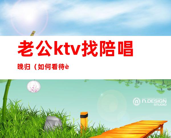 老公ktv找陪唱晚归（如何看待老公ktv找陪唱）