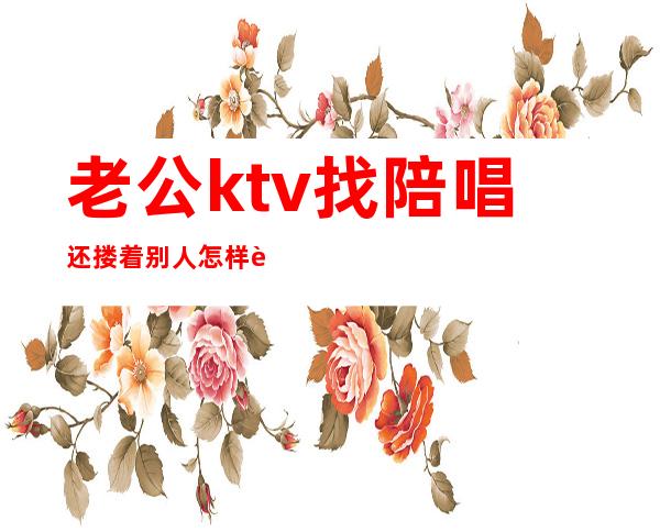 老公ktv找陪唱还搂着别人怎样让他难看（老公歌厅找陪唱的怎么办）