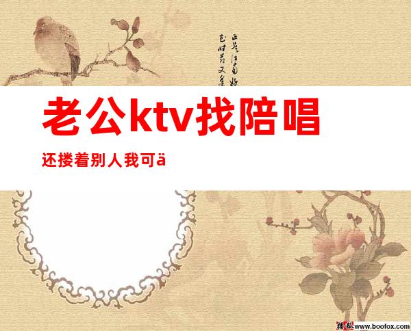 老公ktv找陪唱还搂着别人我可以报警吗（老公去ktv找陪唱还留了电话）