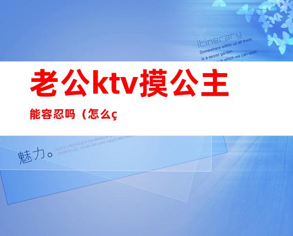 老公ktv摸公主能容忍吗（怎么看待老公ktv找公主）