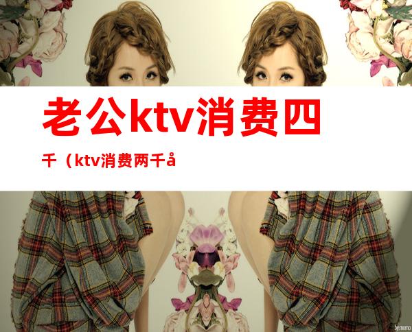 老公ktv消费四千（ktv消费两千多正常吗）
