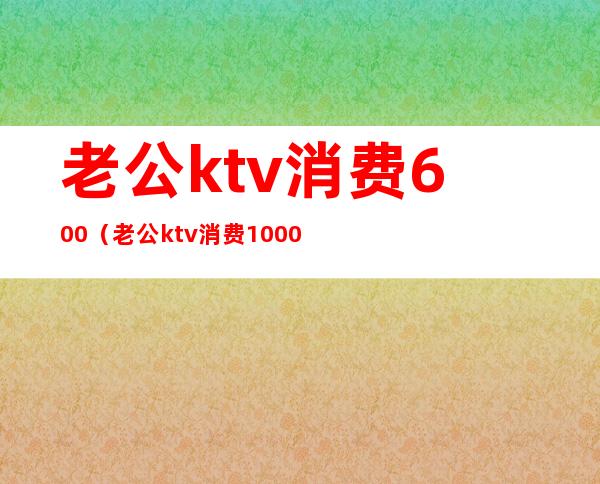 老公ktv消费600（老公ktv消费1000）