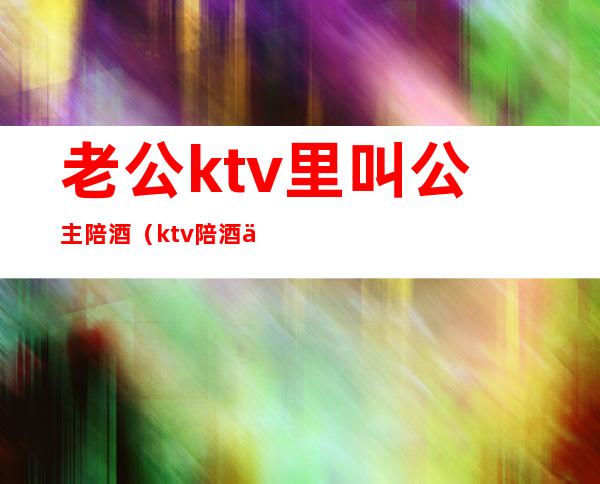 老公ktv里叫公主陪酒（ktv陪酒为什么叫公主）