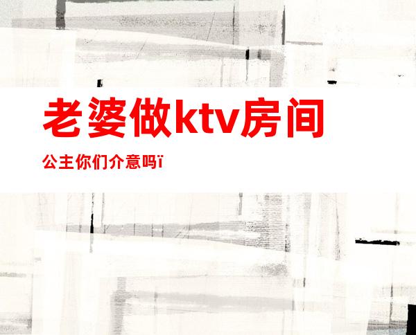 老婆做ktv房间公主你们介意吗（老婆以前是做KTV公主）