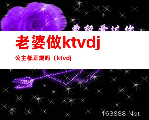 老婆做ktvdj公主都正规吗（ktvdj公主工资一般多少）