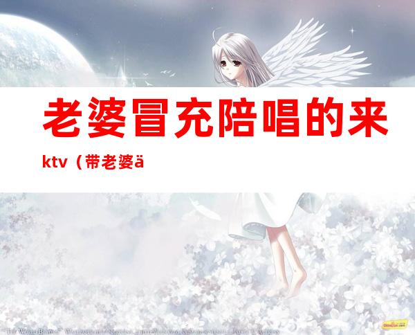 老婆冒充陪唱的来ktv（带老婆一起去陪唱）