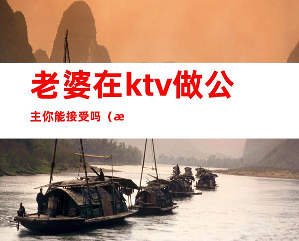 老婆在ktv做公主你能接受吗（怎么看待老公ktv找公主）