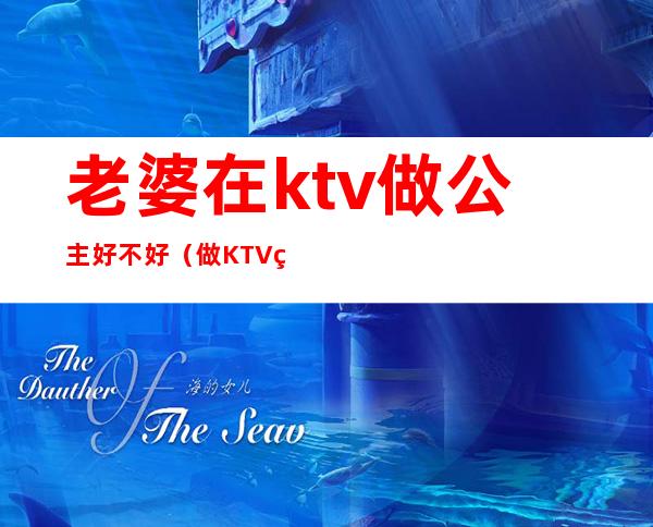 老婆在ktv做公主好不好（做KTV的公主好不好）