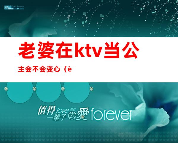 老婆在ktv当公主会不会变心（老婆在ktv当公主会不会变心）