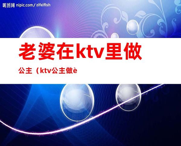 老婆在ktv里做公主（ktv公主做老婆好不好）