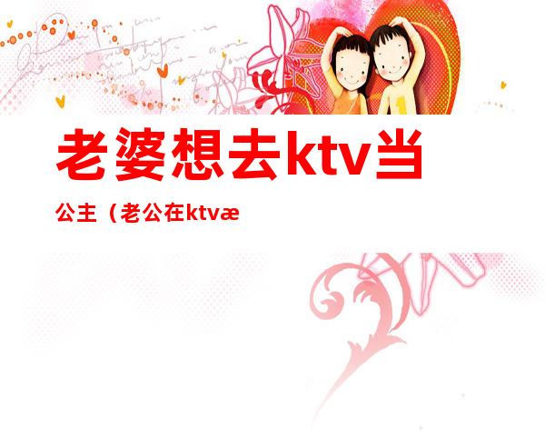 老婆想去ktv当公主（老公在ktv找公主）