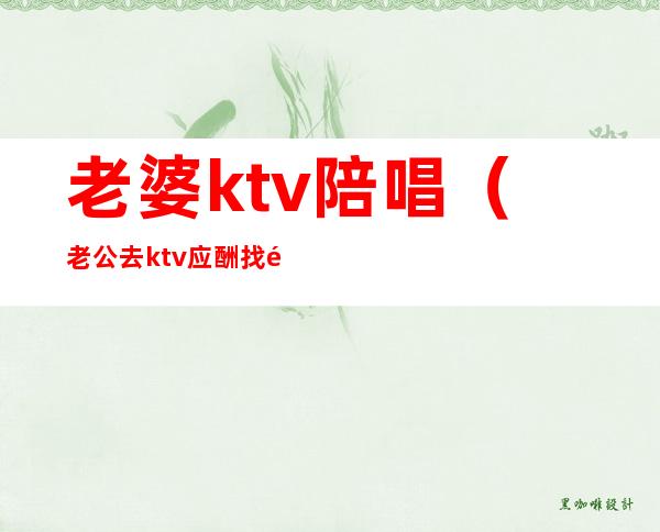 老婆ktv陪唱（老公去ktv应酬找陪唱）