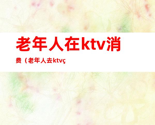 老年人在ktv消费（老年人去ktv的危害）