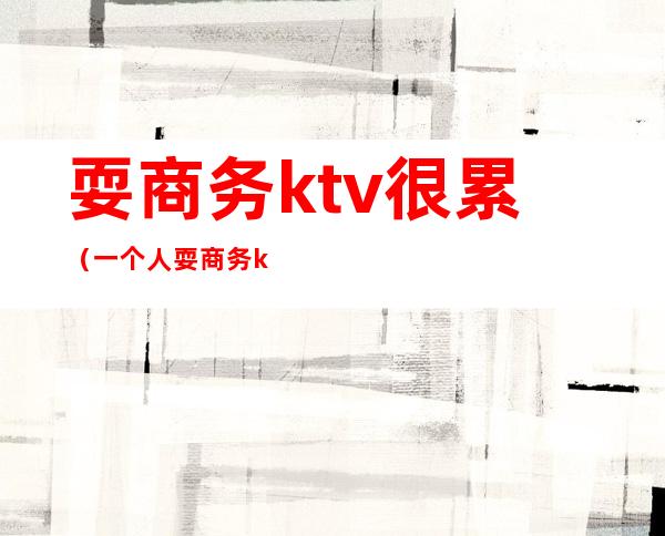 耍商务ktv很累（一个人耍商务ktv）