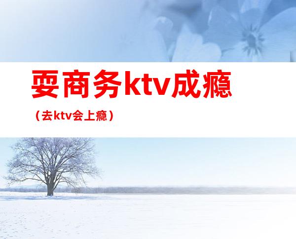 耍商务ktv成瘾（去ktv会上瘾）