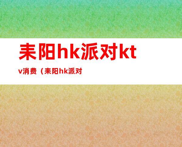 耒阳hk派对ktv消费（耒阳hk派对电话）