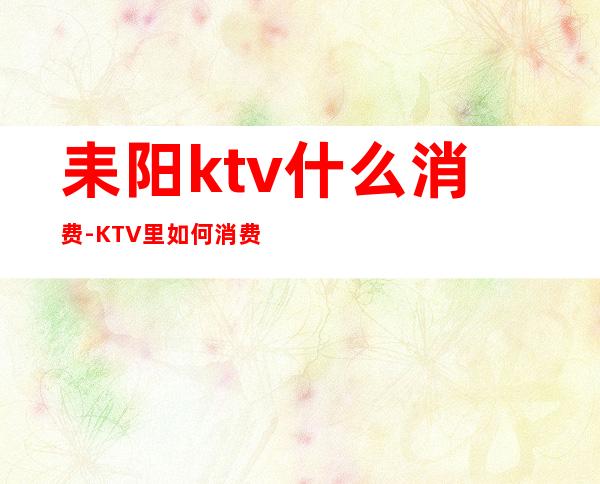 耒阳ktv什么消费-KTV里如何消费