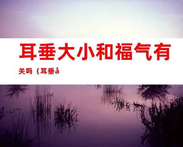 耳垂大小和福气有关吗（耳垂大小和福气有关吗科学吗）