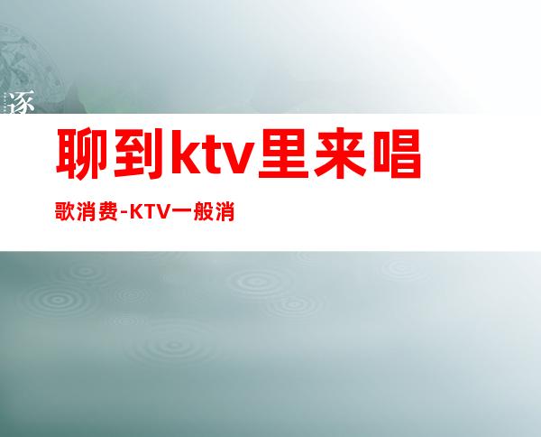 聊到ktv里来唱歌消费-KTV一般消费多少？