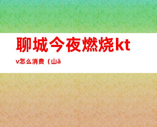 聊城今夜燃烧ktv怎么消费（山东聊城ktv什么价格）