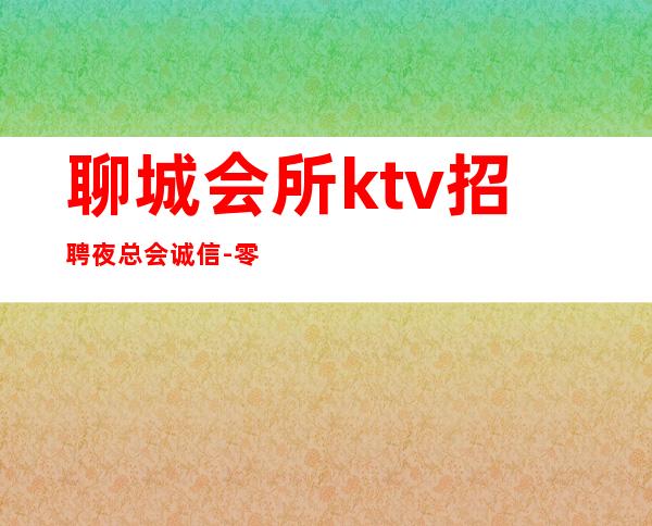 聊城会所ktv招聘夜总会.诚信-零入职费安排住宿安心加入