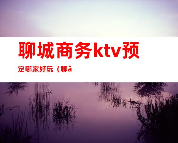 聊城商务ktv预定哪家好玩（聊城带ktv的饭店）