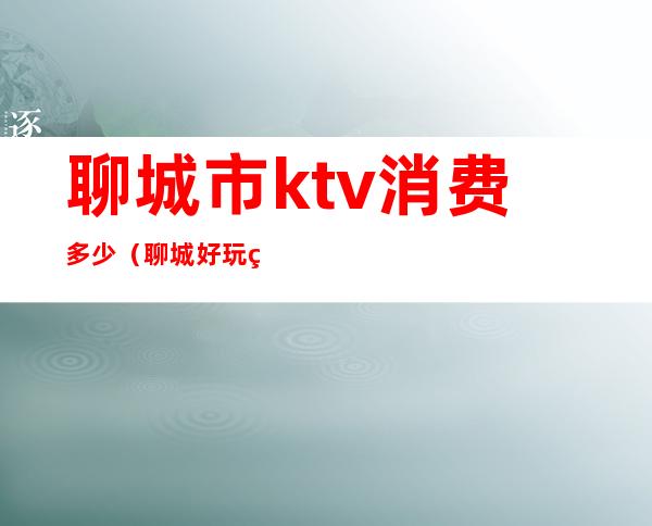 聊城市ktv消费多少（聊城好玩的ktv）