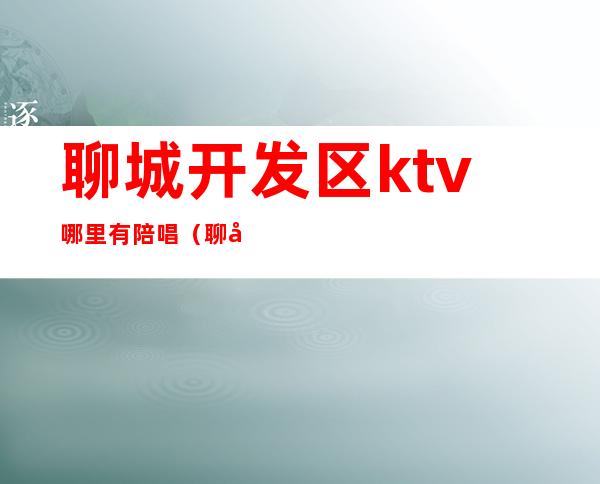 聊城开发区ktv哪里有陪唱（聊城哪里的ktv有陪唱）