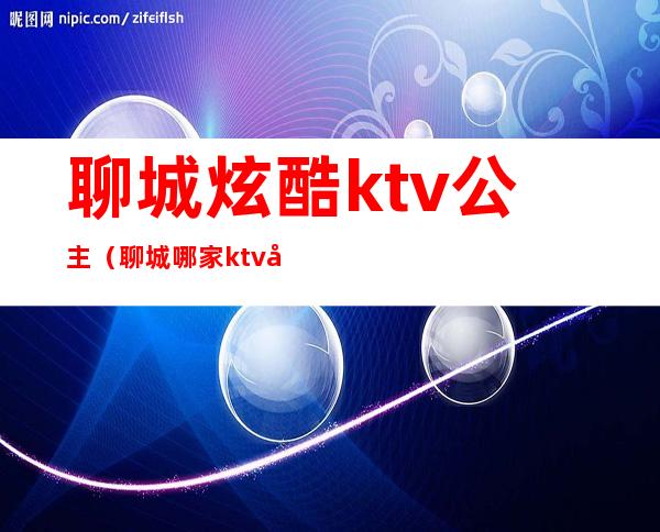 聊城炫酷ktv公主（聊城哪家ktv公主漂亮）