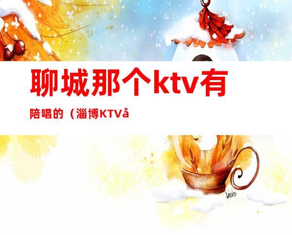 聊城那个ktv有陪唱的（淄博KTV哪有陪唱的）