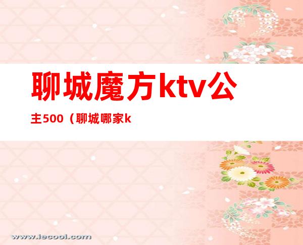 聊城魔方ktv公主500（聊城哪家ktv公主漂亮）