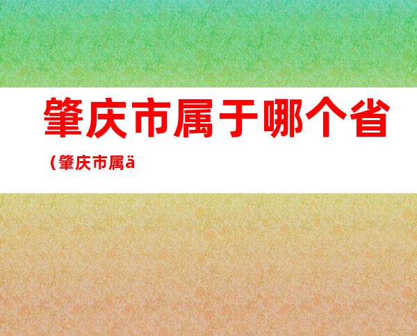 肇庆市属于哪个省（肇庆市属于哪个省他的预情公布）