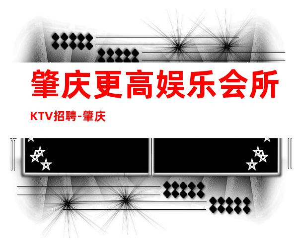 肇庆更高娱乐会所KTV招聘-肇庆公司直招-放心应聘