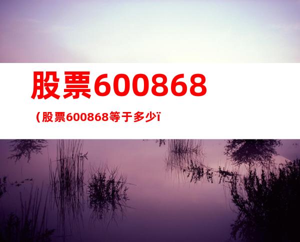 股票600868（股票600868等于多少）