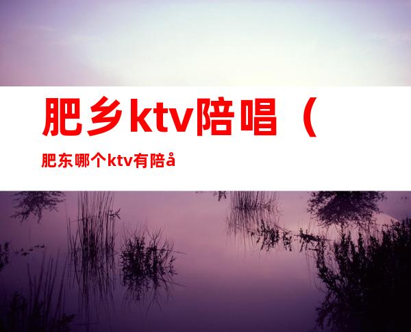 肥乡ktv陪唱（肥东哪个ktv有陪唱的）