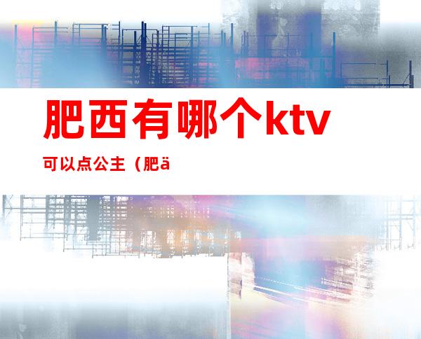 肥西有哪个ktv可以点公主（肥东哪家ktv有公主）