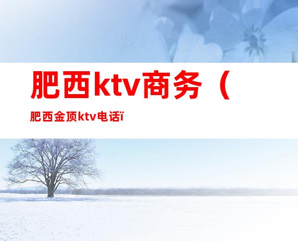 肥西ktv商务（肥西金顶ktv电话）