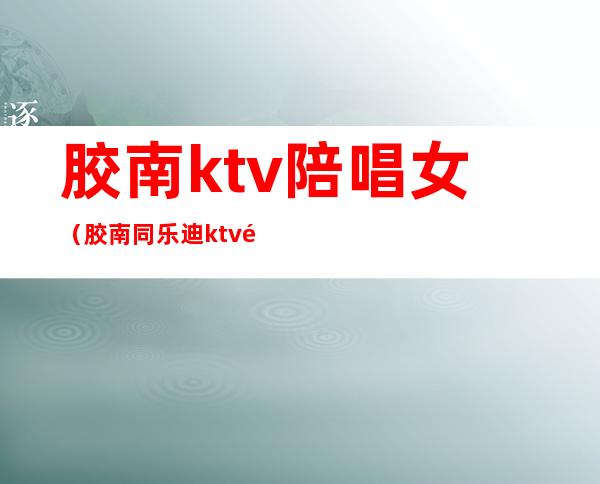 胶南ktv陪唱女（胶南同乐迪ktv陪唱）