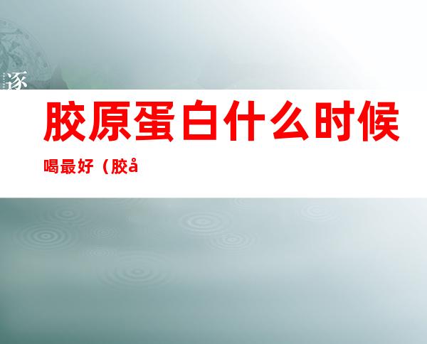 胶原蛋白什么时候喝最好（胶原蛋白什么时候喝最好,一天一包还是两包）