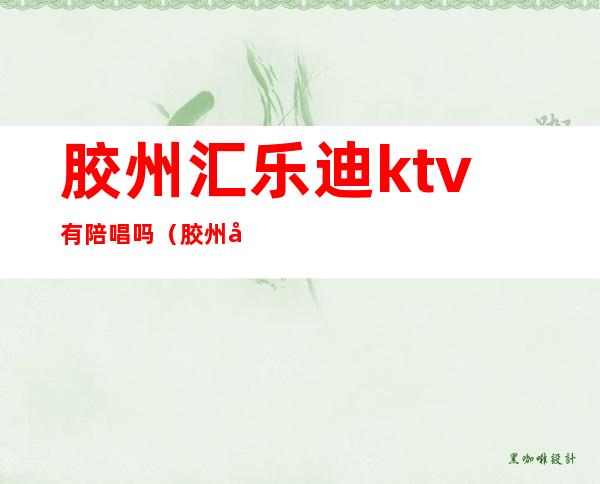 胶州汇乐迪ktv有陪唱吗（胶州市ktv哪里有陪唱的）