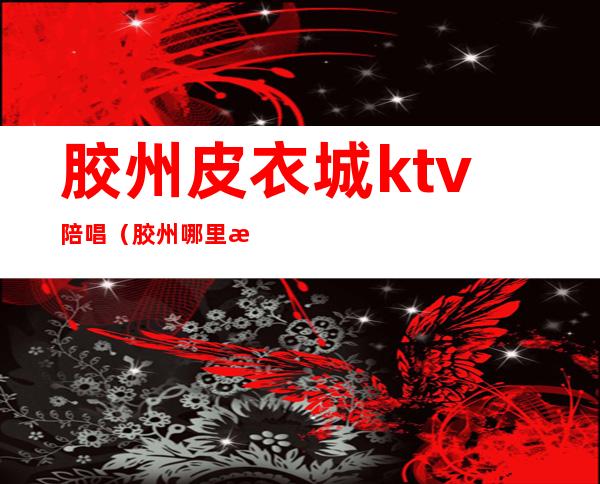 胶州皮衣城ktv陪唱（胶州哪里有陪唱的）