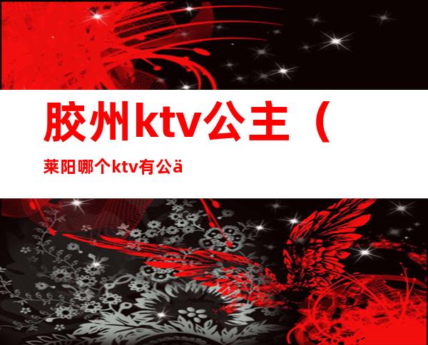 胶州ktv公主（莱阳哪个ktv有公主）