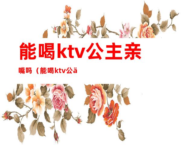 能喝ktv公主亲嘴吗（能喝ktv公主亲嘴吗）