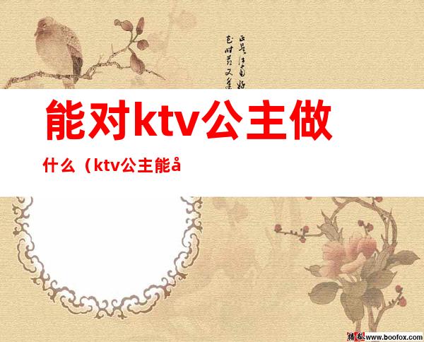 能对ktv公主做什么（ktv公主能做吗）