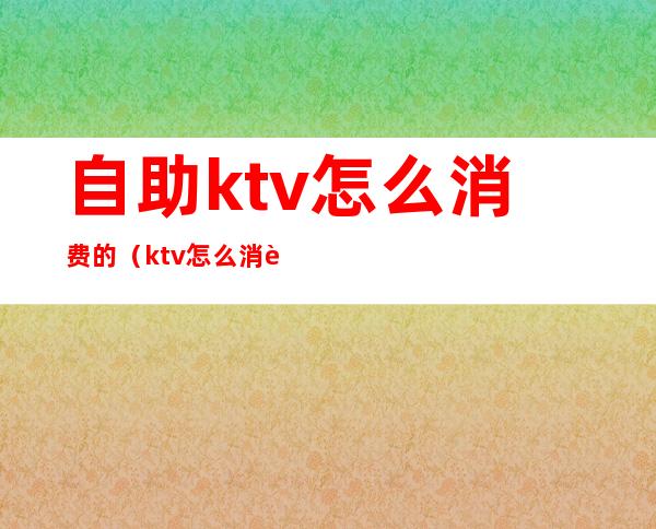 自助ktv怎么消费的（ktv怎么消费划算）