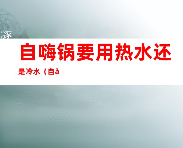 自嗨锅要用热水还是冷水（自嗨锅要用热水还是冷水煮）