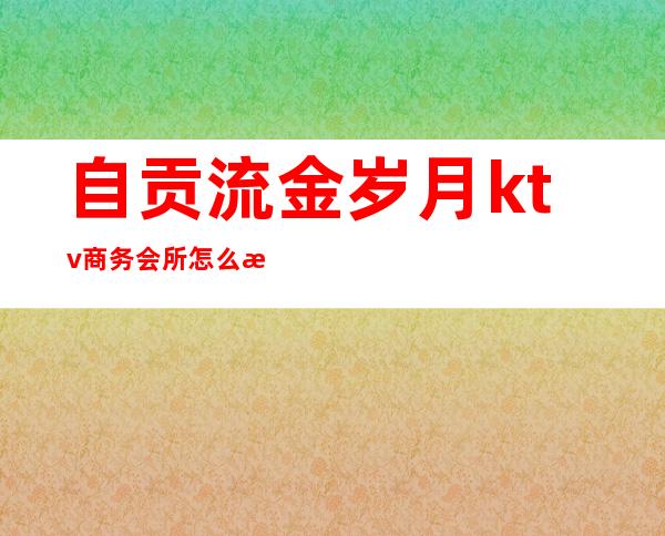 自贡流金岁月ktv商务会所怎么样（自贡名流ktv）